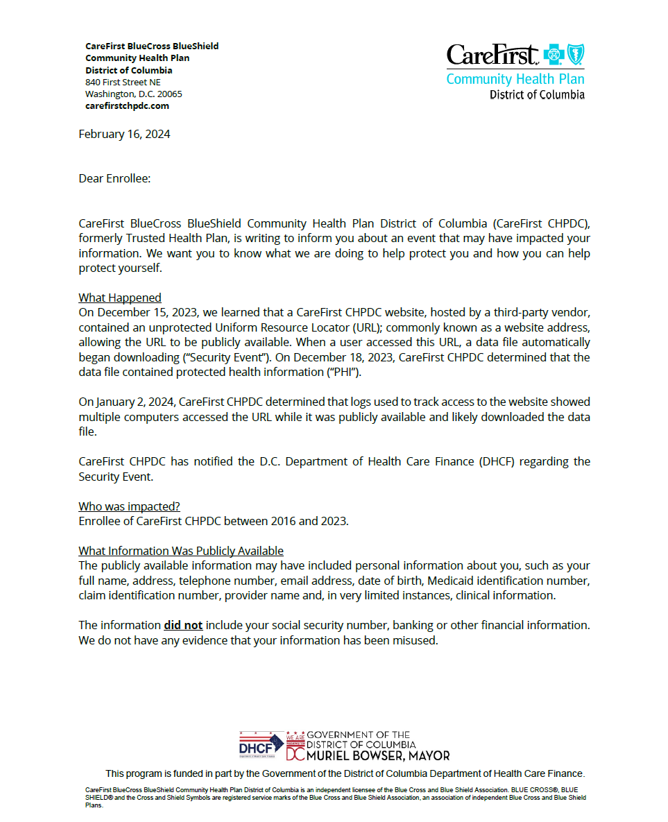 CHPDC Security Incident Page 1: February 16, 2024
Dear Enrollee:
CareFirst BlueCross BlueShield Community Health Plan District of Columbia (CareFirst CHPDC), formerly Trusted Health Plan, is writing to inform you about an event that may have impacted your information. We want you to know what we are doing to help protect you and how you can help protect yourself.
What Happened
On December 15, 2023, we learned that a CareFirst CHPDC website, hosted by a third-party vendor, contained an unprotected Uniform Resource Locator (URL); commonly known as a website address, allowing the URL to be publicly available. When a user accessed this URL, a data file automatically began downloading (“Security Event”). On December 18, 2023, CareFirst CHPDC determined that the data file contained protected health information (“PHI”).
On January 2, 2024, CareFirst CHPDC determined that logs used to track access to the website showed multiple computers accessed the URL while it was publicly available and likely downloaded the data file.
CareFirst CHPDC has notified the D.C. Department of Health Care Finance (DHCF) regarding the Security Event.
Who was impacted?
Enrollee of CareFirst CHPDC between 2016 and 2023.
What Information Was Publicly Available
The publicly available information may have included personal information about you, such as your full name, address, telephone number, email address, date of birth, Medicaid identification number, claim identification number, provider name and, in very limited instances, clinical information.
The information did not include your social security number, banking or other financial information. We do not have any evidence that your information has been misused. This program is funded in part by the Government of the District of Columbia Department of Health Care Finance.
CareFirst BlueCross BlueShield Community Health Plan District of Columbia is an independent licensee of the Blue Cross and Blue Shield Association. BLUE CROSS®, BLUE
SHIELD® and the Cross and Shield Symbols are registered service marks of the Blue Cross and Blue Shield Association, an association of independent Blue Cross and Blue Shield
Plans.
