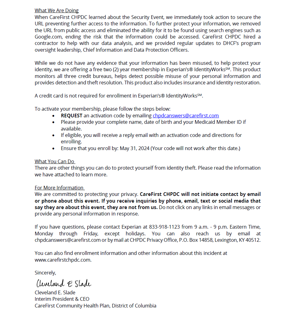 CHPDC Security Incident Page 2: What We Are Doing
When CareFirst CHPDC learned about the Security Event, we immediately took action to secure the URL preventing further access to the information. To further protect your information, we removed the URL from public access and eliminated the ability for it to be found using search engines such as Google.com, ending the risk that the information could be accessed. CareFirst CHPDC hired a contractor to help with our data analysis, and we provided regular updates to DHCF’s program oversight leadership, Chief Information and Data Protection Officers.
While we do not have any evidence that your information has been misused, to help protect your identity, we are offering a free two (2) year membership in Experian’s® IdentityWorksSM. This product monitors all three credit bureaus, helps detect possible misuse of your personal information and provides detection and theft resolution. This product also includes insurance and identity restoration.
A credit card is not required for enrollment in Experian’s® IdentityWorksSM.
To activate your membership, please follow the steps below:
• REQUEST an activation code by emailing chpdcanswers@carefirst.com
• Please provide your complete name, date of birth and your Medicaid Member ID if available.
• If eligible, you will receive a reply email with an activation code and directions for enrolling.
• Ensure that you enroll by: May 31, 2024 (Your code will not work after this date.)
What You Can Do
There are other things you can do to protect yourself from identity theft. Please read the information we have attached to learn more.
For More Information
We are committed to protecting your privacy. CareFirst CHPDC will not initiate contact by email or phone about this event. If you receive inquiries by phone, email, text or social media that say they are about this event, they are not from us. Do not click on any links in email messages or provide any personal information in response.
If you have questions, please contact Experian at 833-918-1123 from 9 a.m. - 9 p.m. Eastern Time, Monday through Friday, except holidays. You can also reach us by email at chpdcanswers@carefirst.com or by mail at CHPDC Privacy Office, P.O. Box 14858, Lexington, KY 40512.
You can also find enrollment information and other information about this incident at
www.carefirstchpdc.com.
Sincerely,
Cleveland E. Slade
Interim President & CEO
CareFirst Community Health Plan, District of Columbia