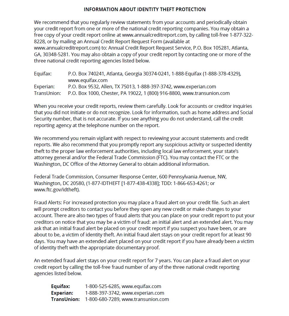 CHPDC Security Incident Page 3: NFORMATION ABOUT IDENTITY THEFT PROTECTION
We recommend that you regularly review statements from your accounts and periodically obtain your credit report from one or more of the national credit reporting companies. You may obtain a free copy of your credit report online at www.annualcreditreport.com, by calling toll-free 1-877-322-8228, or by mailing an Annual Credit Report Request Form (available at www.annualcreditreport.com) to: Annual Credit Report Request Service, P.O. Box 105281, Atlanta, GA, 30348-5281. You may also obtain a copy of your credit report by contacting one or more of the three national credit reporting agencies listed below.
Equifax: P.O. Box 740241, Atlanta, Georgia 30374-0241, 1-888-Equifax (1-888-378-4329),
www.equifax.com
Experian: P.O. Box 9532, Allen, TX 75013, 1-888-397-3742, www.experian.com
TransUnion: P.O. Box 1000, Chester, PA 19022, 1 (800) 916-8800, www.transunion.com
When you receive your credit reports, review them carefully. Look for accounts or creditor inquiries that you did not initiate or do not recognize. Look for information, such as home address and Social Security number, that is not accurate. If you see anything you do not understand, call the credit reporting agency at the telephone number on the report.
We recommend you remain vigilant with respect to reviewing your account statements and credit reports. We also recommend that you promptly report any suspicious activity or suspected identity theft to the proper law enforcement authorities, including local law enforcement, your state’s attorney general and/or the Federal Trade Commission (FTC). You may contact the FTC or the Washington, DC Office of the Attorney General to obtain additional information.
Federal Trade Commission, Consumer Response Center, 600 Pennsylvania Avenue, NW,
Washington, DC 20580, (1-877-IDTHEFT [1-877-438-4338]; TDD: 1-866-653-4261; or www.ftc.gov/idtheft).
Fraud Alerts: For increased protection you may place a fraud alert on your credit file. Such an alert will prompt creditors to contact you before they open any new credit or make changes to your account. There are also two types of fraud alerts that you can place on your credit report to put your creditors on notice that you may be a victim of fraud: an initial alert and an extended alert. You may ask that an initial fraud alert be placed on your credit report if you suspect you have been, or are about to be, a victim of identity theft. An initial fraud alert stays on your credit report for at least 90 days. You may have an extended alert placed on your credit report if you have already been a victim of identity theft with the appropriate documentary proof.
An extended fraud alert stays on your credit report for 7 years. You can place a fraud alert on your credit report by calling the toll-free fraud number of any of the three national credit reporting agencies listed below.
Equifax: 1-800-525-6285, www.equifax.com
Experian: 1-888-397-3742, www.experian.com
TransUnion: 1-800-680-7289, www.transunion.com