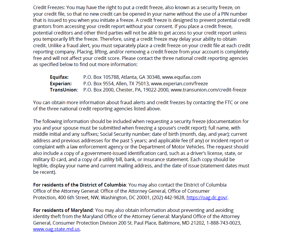 CHPDC Security Incident Page 4: Credit Freezes: You may have the right to put a credit freeze, also known as a security freeze, on your credit file, so that no new credit can be opened in your name without the use of a PIN number that is issued to you when you initiate a freeze. A credit freeze is designed to prevent potential credit grantors from accessing your credit report without your consent. If you place a credit freeze, potential creditors and other third parties will not be able to get access to your credit report unless you temporarily lift the freeze. Therefore, using a credit freeze may delay your ability to obtain credit. Unlike a fraud alert, you must separately place a credit freeze on your credit file at each credit reporting company. Placing, lifting, and/or removing a credit freeze from your account is completely free and will not affect your credit score. Please contact the three national credit reporting agencies as specified below to find out more information:
Equifax: P.O. Box 105788, Atlanta, GA 30348, www.equifax.com
Experian: P.O. Box 9554, Allen, TX 75013, www.experian.com/freeze
TransUnion: P.O. Box 2000, Chester, PA, 19022-2000, www.transunion.com/credit-freeze
You can obtain more information about fraud alerts and credit freezes by contacting the FTC or one of the three national credit reporting agencies listed above.
The following information should be included when requesting a security freeze (documentation for you and your spouse must be submitted when freezing a spouse’s credit report): full name, with middle initial and any suffixes; Social Security number; date of birth (month, day, and year); current address and previous addresses for the past 5 years; and applicable fee (if any) or incident report or complaint with a law enforcement agency or the Department of Motor Vehicles. The request should also include a copy of a government-issued identification card, such as a driver’s license, state, or military ID card, and a copy of a utility bill, bank, or insurance statement. Each copy should be legible, display your name and current mailing address, and the date of issue (statement dates must be recent).
For residents of the District of Columbia: You may also contact the District of Columbia
Office of the Attorney General: Office of the Attorney General, Office of Consumer
Protection, 400 6th Street, NW, Washington, DC 20001, (202) 442-9828, https://oag.dc.gov/.
For residents of Maryland: You may also obtain information about preventing and avoiding identity theft from the Maryland Office of the Attorney General: Maryland Office of the Attorney General, Consumer Protection Division 200 St. Paul Place, Baltimore, MD 21202, 1-888-743-0023